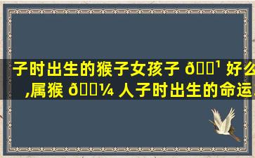 子时出生的猴子女孩子 🌹 好么,属猴 🐼 人子时出生的命运360查询